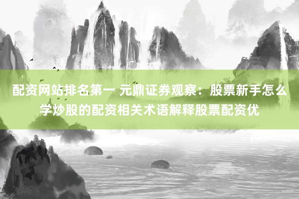 配资网站排名第一 元鼎证券观察：股票新手怎么学炒股的配资相关术语解释股票配资优