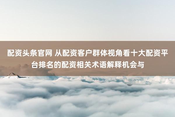 配资头条官网 从配资客户群体视角看十大配资平台排名的配资相关术语解释机会与