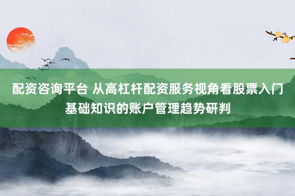 配资咨询平台 从高杠杆配资服务视角看股票入门基础知识的账户管理趋势研判