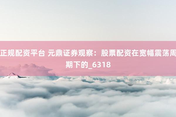 正规配资平台 元鼎证券观察：股票配资在宽幅震荡周期下的_6318