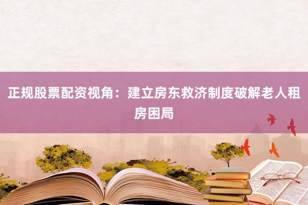 正规股票配资视角：建立房东救济制度破解老人租房困局