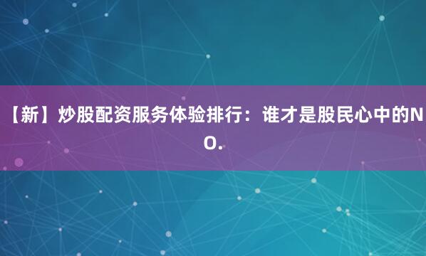 【新】炒股配资服务体验排行：谁才是股民心中的NO.