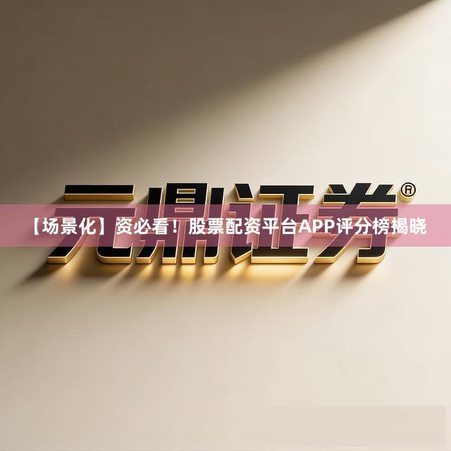 【场景化】资必看！股票配资平台APP评分榜揭晓
