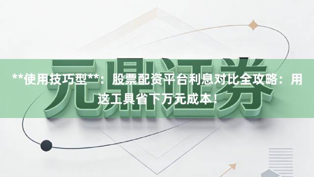 **使用技巧型**：股票配资平台利息对比全攻略：用这工具省下万元成本！