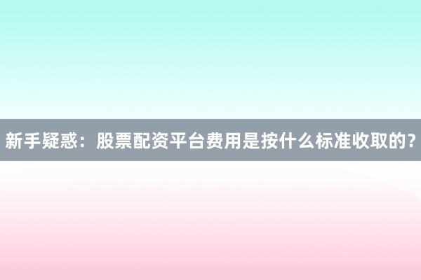新手疑惑：股票配资平台费用是按什么标准收取的？