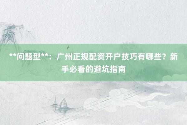 **问题型**：广州正规配资开户技巧有哪些？新手必看的避坑指南