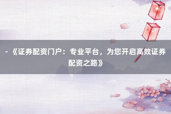 - 《证券配资门户：专业平台，为您开启高效证券配资之路》