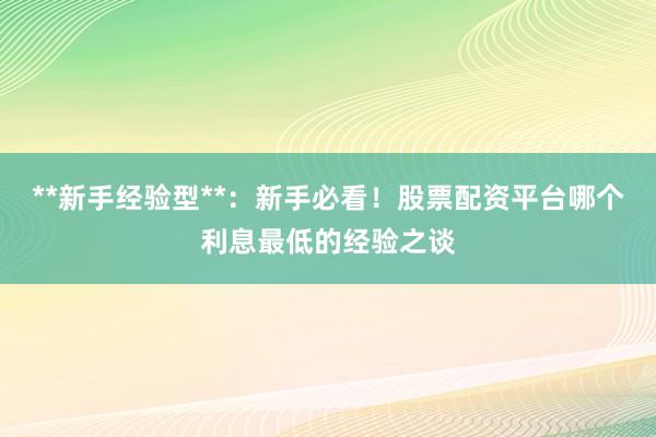 **新手经验型**：新手必看！股票配资平台哪个利息最低的经验之谈
