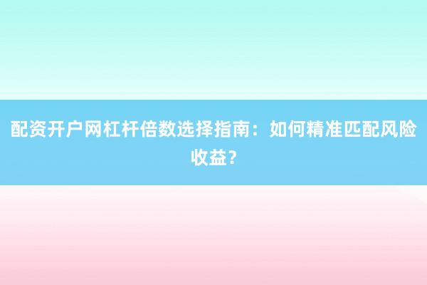 配资开户网杠杆倍数选择指南：如何精准匹配风险收益？